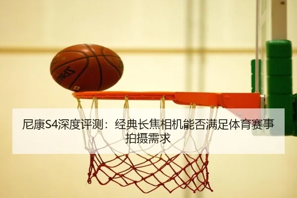 尼康S4深度评测：经典长焦相机能否满足体育赛事拍摄需求